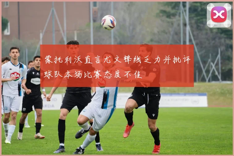 蒙托利沃直言尤文锋线乏力并批评球队本场比赛态度不佳