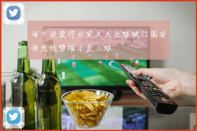 海牛逆袭得分宋文杰头球破门国安领先优势缩小至三球