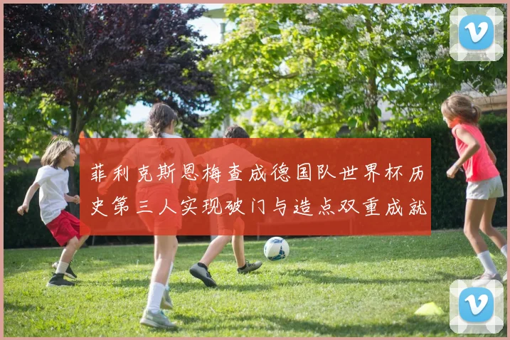 菲利克斯恩梅查成德国队世界杯历史第三人实现破门与造点双重成就