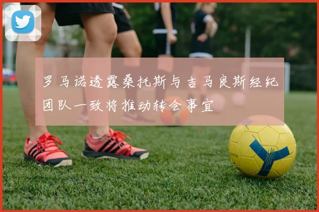 罗马诺透露桑托斯与吉马良斯经纪团队一致将推动转会事宜
