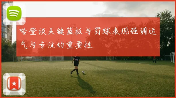 哈登谈关键篮板与罚球表现强调运气与专注的重要性