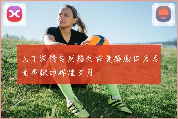 戈丁深情告别格列兹曼感谢你为马竞奉献的辉煌岁月