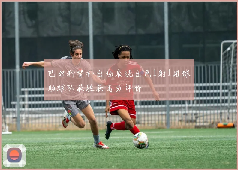 巴尔科替补出场表现出色1射1进球助球队获胜获高分评价