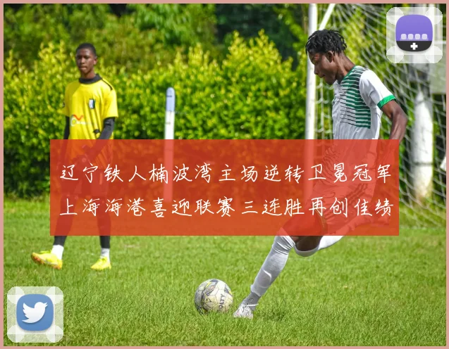 辽宁铁人楠波湾主场逆转卫冕冠军上海海港喜迎联赛三连胜再创佳绩