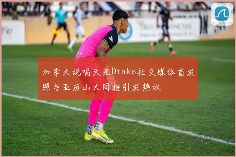 加拿大说唱天王Drake社交媒体首发照与亚历山大同框引发热议