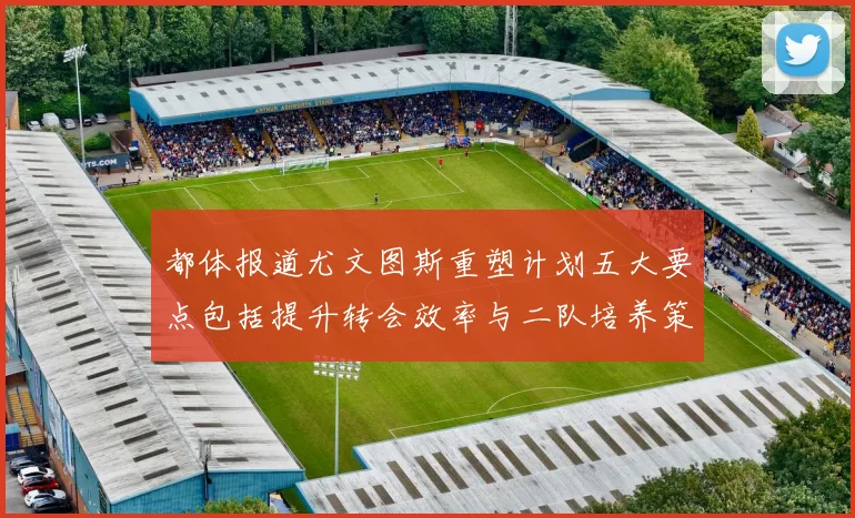 都体报道尤文图斯重塑计划五大要点包括提升转会效率与二队培养策略